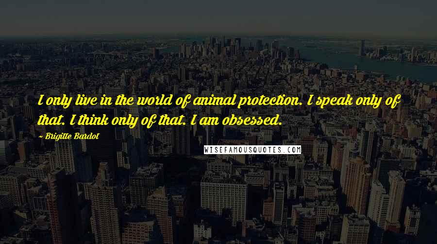 Brigitte Bardot Quotes: I only live in the world of animal protection. I speak only of that. I think only of that. I am obsessed.