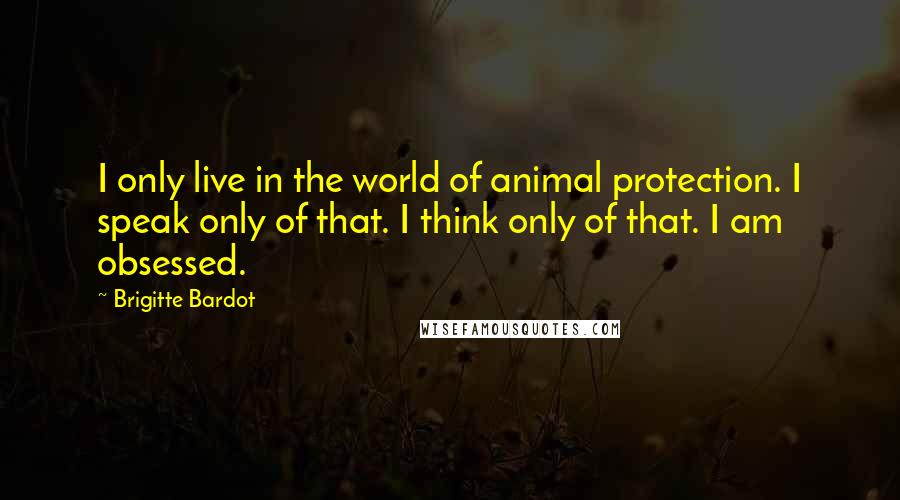 Brigitte Bardot Quotes: I only live in the world of animal protection. I speak only of that. I think only of that. I am obsessed.