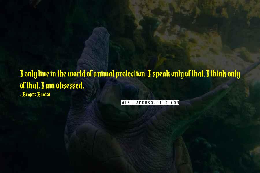 Brigitte Bardot Quotes: I only live in the world of animal protection. I speak only of that. I think only of that. I am obsessed.