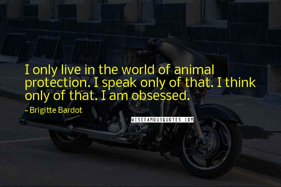 Brigitte Bardot Quotes: I only live in the world of animal protection. I speak only of that. I think only of that. I am obsessed.