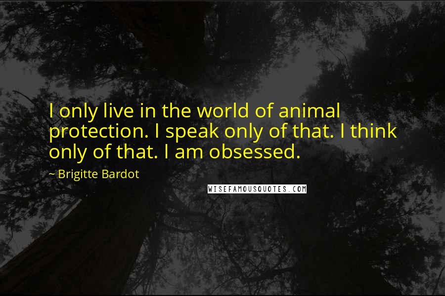 Brigitte Bardot Quotes: I only live in the world of animal protection. I speak only of that. I think only of that. I am obsessed.