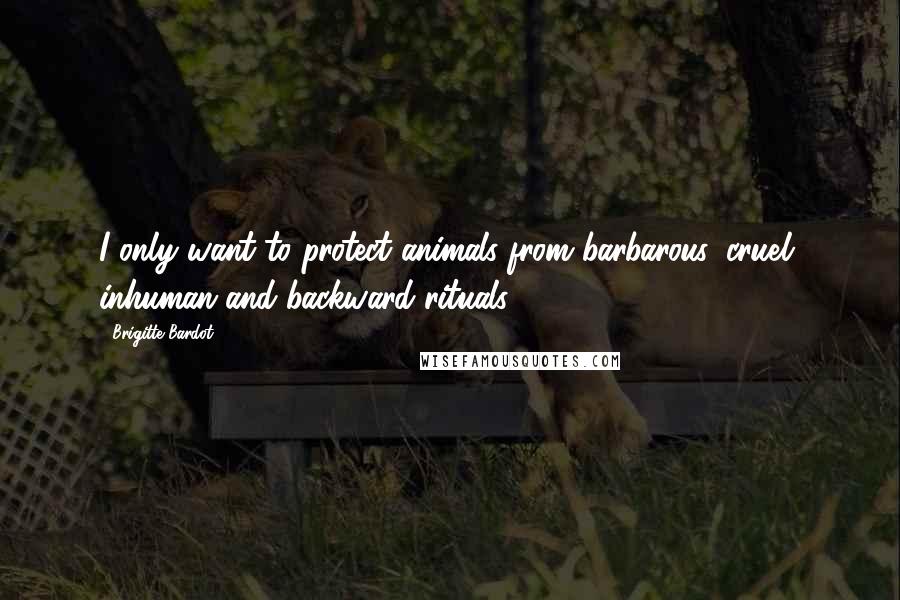 Brigitte Bardot Quotes: I only want to protect animals from barbarous, cruel, inhuman and backward rituals.