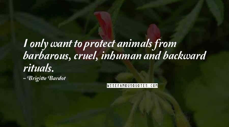 Brigitte Bardot Quotes: I only want to protect animals from barbarous, cruel, inhuman and backward rituals.