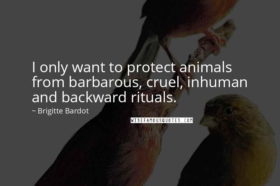 Brigitte Bardot Quotes: I only want to protect animals from barbarous, cruel, inhuman and backward rituals.