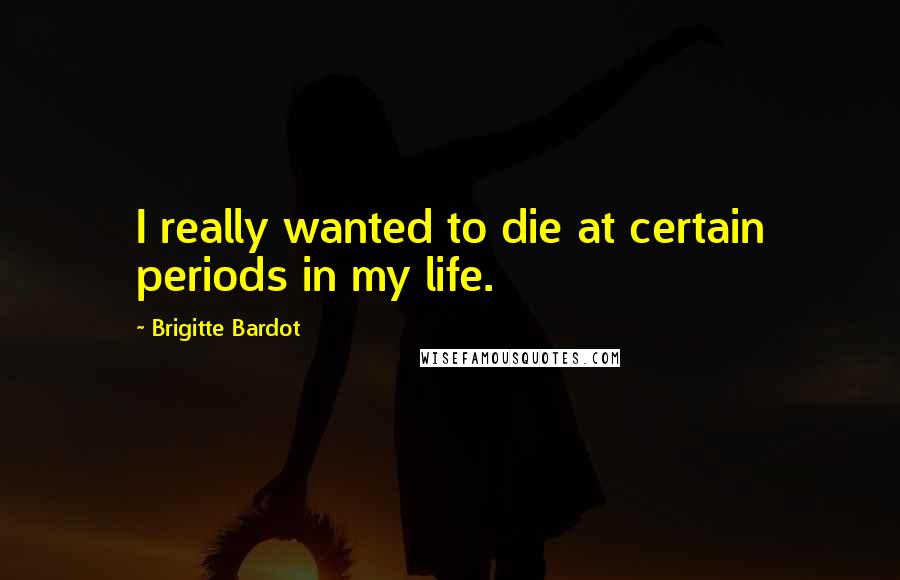 Brigitte Bardot Quotes: I really wanted to die at certain periods in my life.