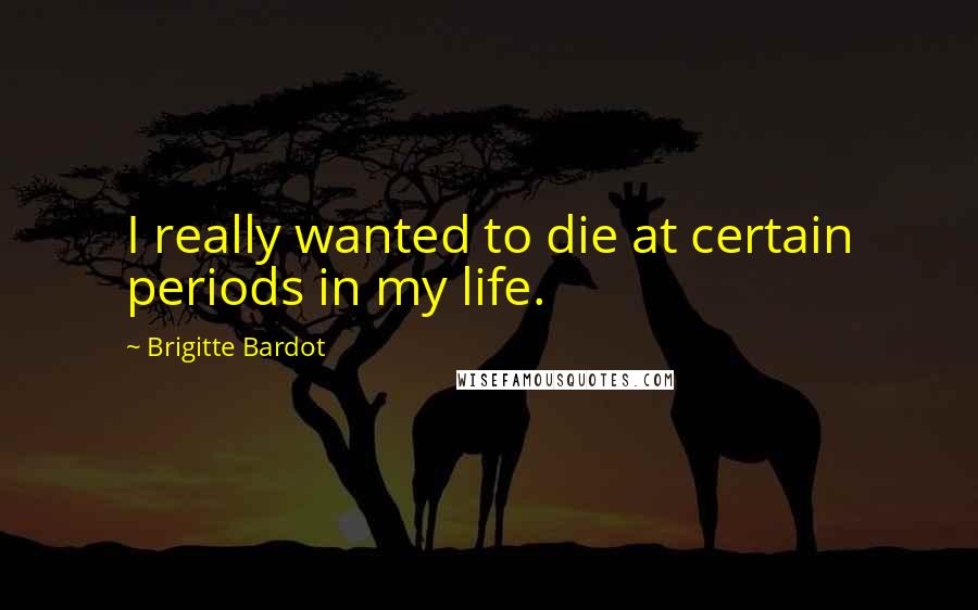 Brigitte Bardot Quotes: I really wanted to die at certain periods in my life.