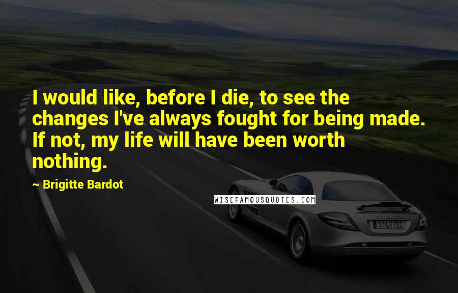 Brigitte Bardot Quotes: I would like, before I die, to see the changes I've always fought for being made. If not, my life will have been worth nothing.