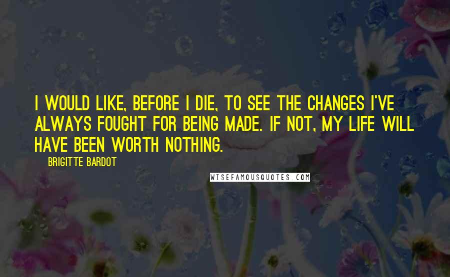 Brigitte Bardot Quotes: I would like, before I die, to see the changes I've always fought for being made. If not, my life will have been worth nothing.