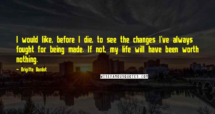 Brigitte Bardot Quotes: I would like, before I die, to see the changes I've always fought for being made. If not, my life will have been worth nothing.