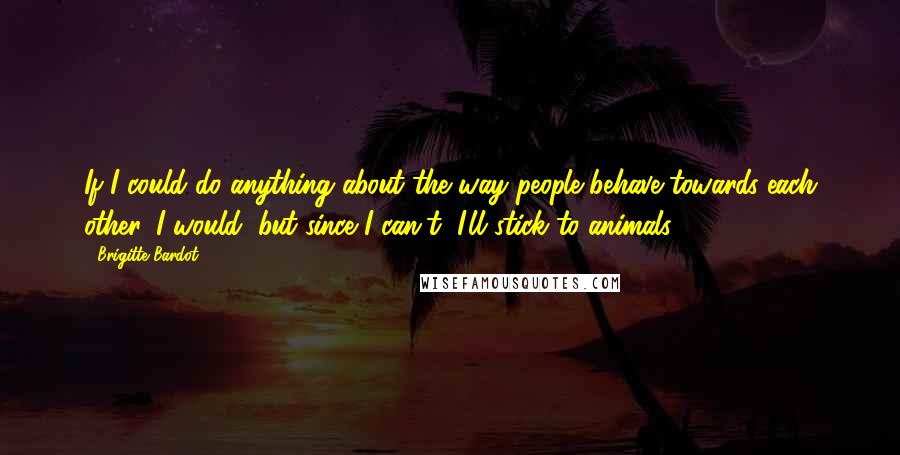 Brigitte Bardot Quotes: If I could do anything about the way people behave towards each other, I would, but since I can't, I'll stick to animals,