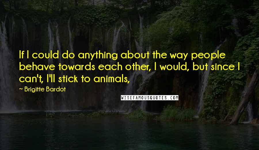 Brigitte Bardot Quotes: If I could do anything about the way people behave towards each other, I would, but since I can't, I'll stick to animals,