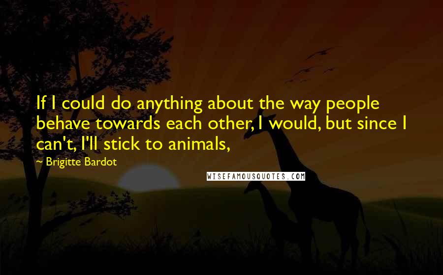 Brigitte Bardot Quotes: If I could do anything about the way people behave towards each other, I would, but since I can't, I'll stick to animals,