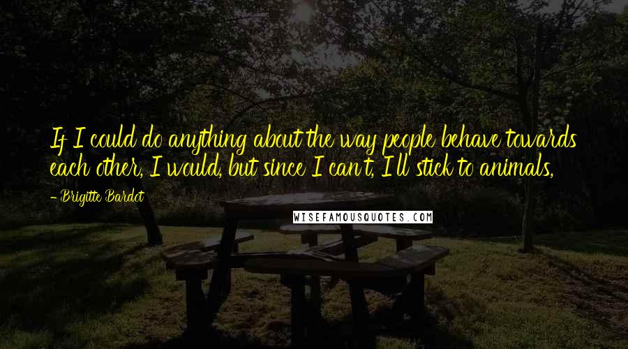 Brigitte Bardot Quotes: If I could do anything about the way people behave towards each other, I would, but since I can't, I'll stick to animals,