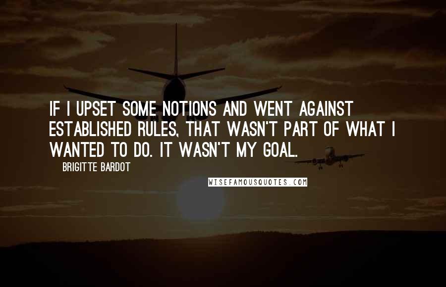 Brigitte Bardot Quotes: If I upset some notions and went against established rules, that wasn't part of what I wanted to do. It wasn't my goal.