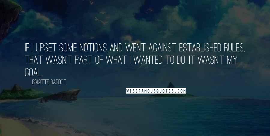 Brigitte Bardot Quotes: If I upset some notions and went against established rules, that wasn't part of what I wanted to do. It wasn't my goal.