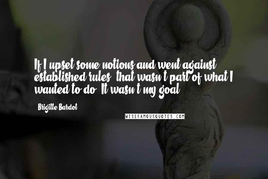 Brigitte Bardot Quotes: If I upset some notions and went against established rules, that wasn't part of what I wanted to do. It wasn't my goal.