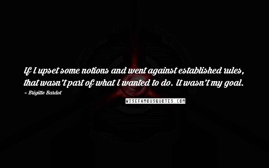 Brigitte Bardot Quotes: If I upset some notions and went against established rules, that wasn't part of what I wanted to do. It wasn't my goal.