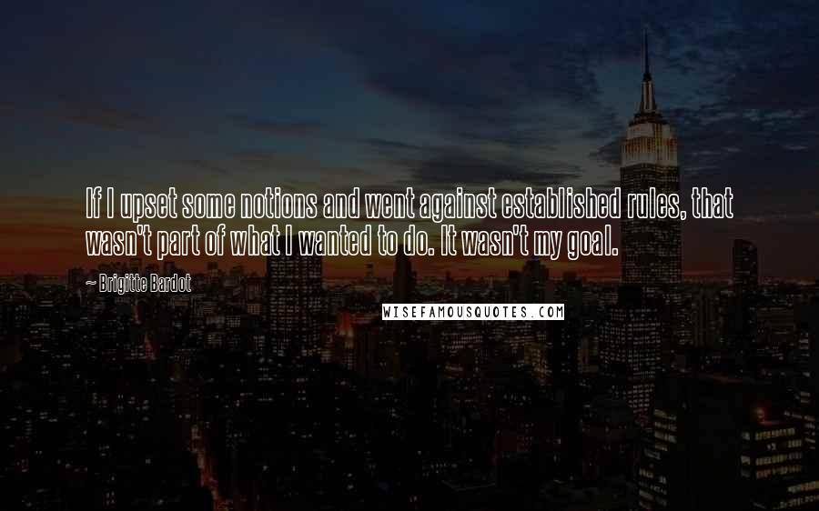 Brigitte Bardot Quotes: If I upset some notions and went against established rules, that wasn't part of what I wanted to do. It wasn't my goal.