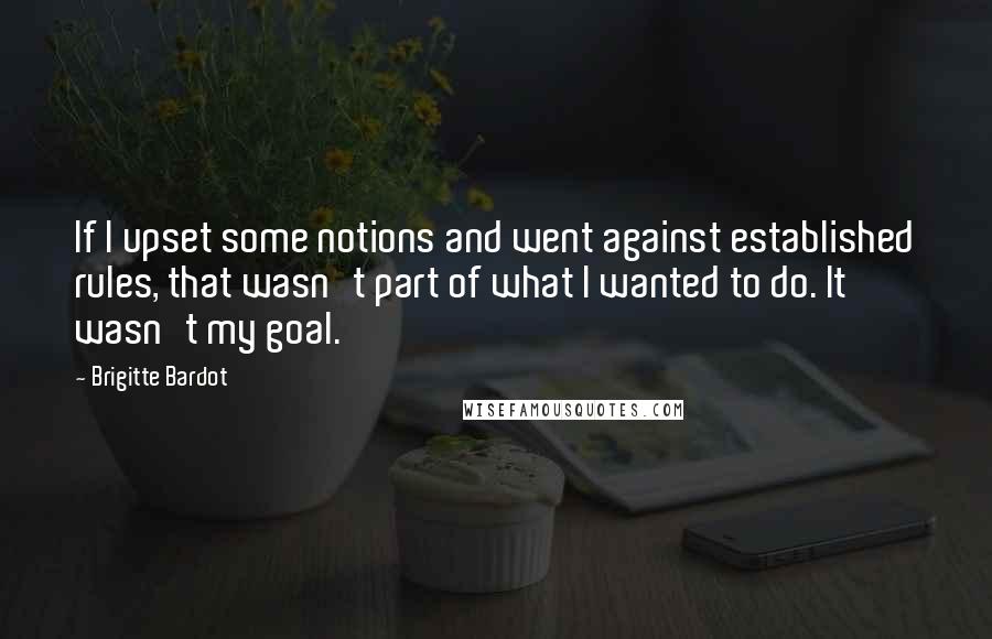 Brigitte Bardot Quotes: If I upset some notions and went against established rules, that wasn't part of what I wanted to do. It wasn't my goal.