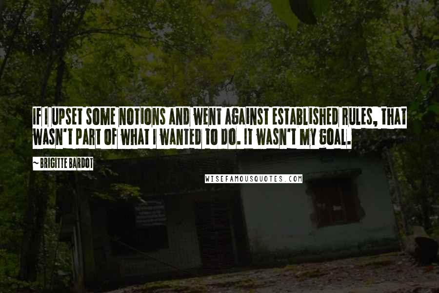 Brigitte Bardot Quotes: If I upset some notions and went against established rules, that wasn't part of what I wanted to do. It wasn't my goal.