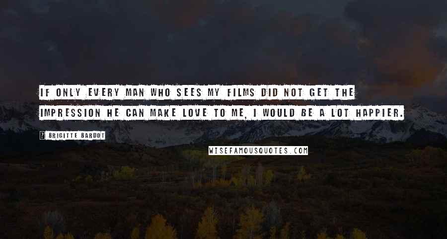 Brigitte Bardot Quotes: If only every man who sees my films did not get the impression he can make love to me, I would be a lot happier.