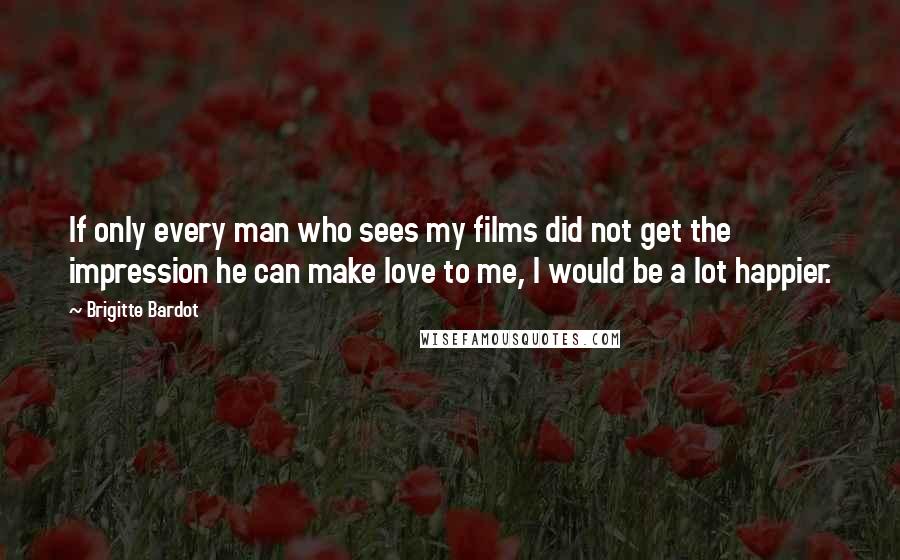 Brigitte Bardot Quotes: If only every man who sees my films did not get the impression he can make love to me, I would be a lot happier.