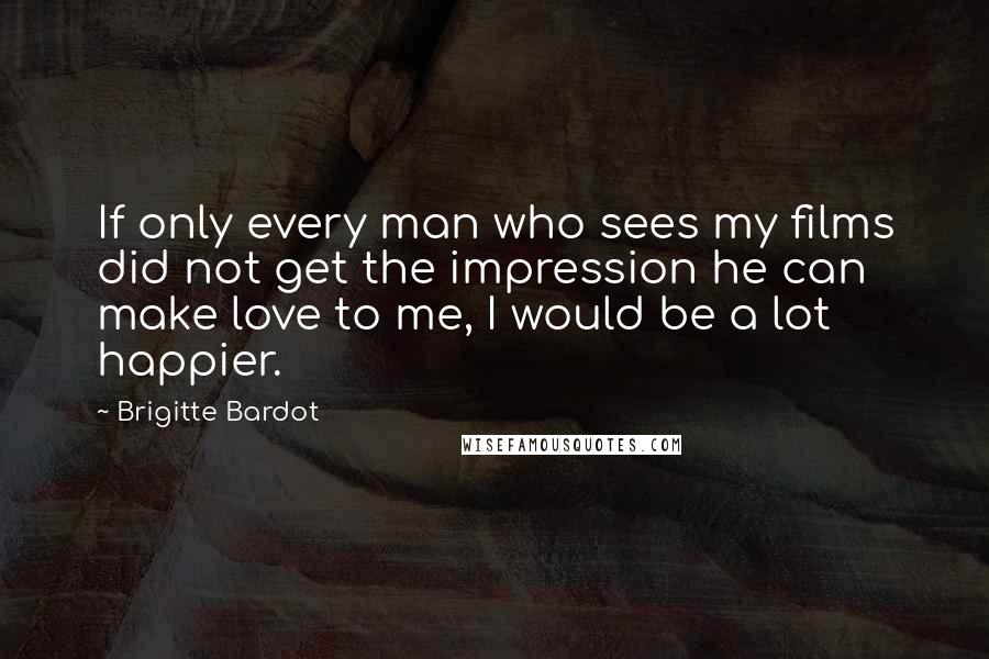 Brigitte Bardot Quotes: If only every man who sees my films did not get the impression he can make love to me, I would be a lot happier.