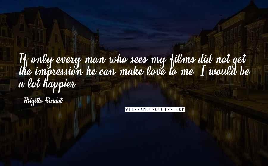 Brigitte Bardot Quotes: If only every man who sees my films did not get the impression he can make love to me, I would be a lot happier.