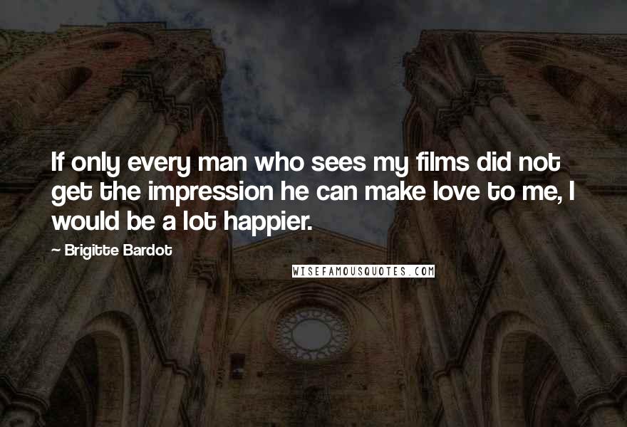 Brigitte Bardot Quotes: If only every man who sees my films did not get the impression he can make love to me, I would be a lot happier.