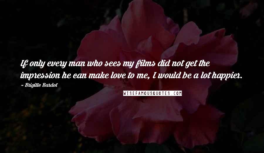 Brigitte Bardot Quotes: If only every man who sees my films did not get the impression he can make love to me, I would be a lot happier.