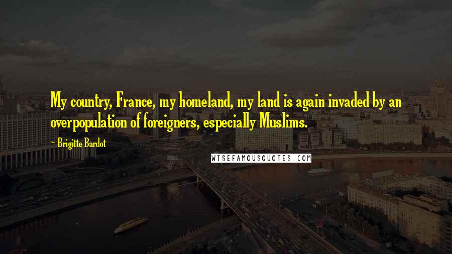 Brigitte Bardot Quotes: My country, France, my homeland, my land is again invaded by an overpopulation of foreigners, especially Muslims.