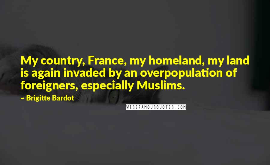 Brigitte Bardot Quotes: My country, France, my homeland, my land is again invaded by an overpopulation of foreigners, especially Muslims.