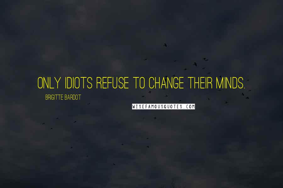 Brigitte Bardot Quotes: Only idiots refuse to change their minds.