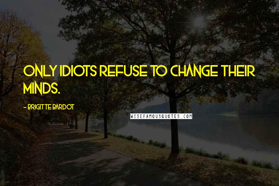 Brigitte Bardot Quotes: Only idiots refuse to change their minds.