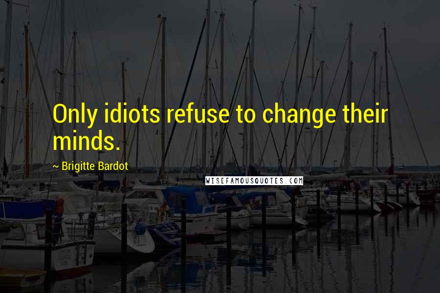 Brigitte Bardot Quotes: Only idiots refuse to change their minds.