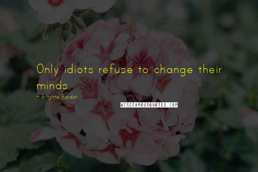 Brigitte Bardot Quotes: Only idiots refuse to change their minds.