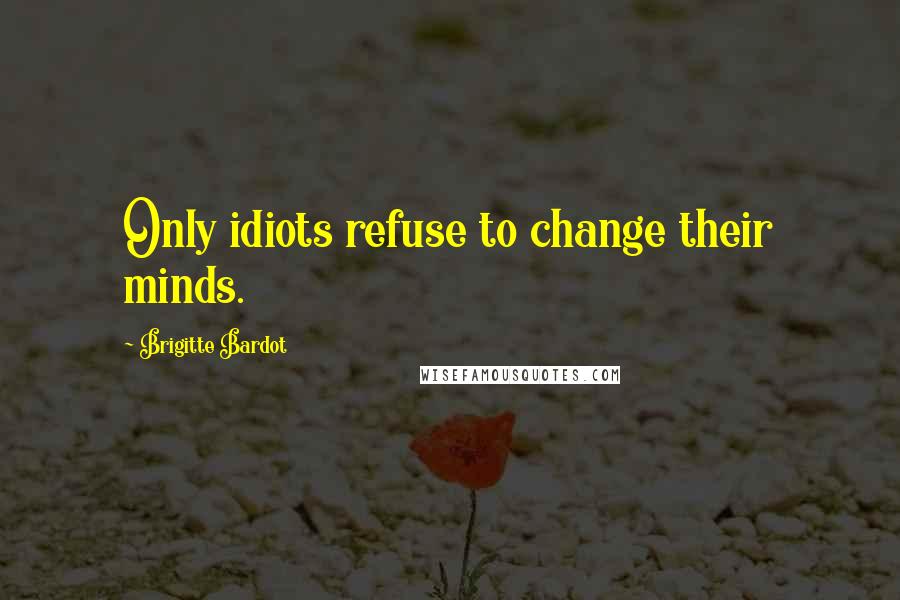 Brigitte Bardot Quotes: Only idiots refuse to change their minds.