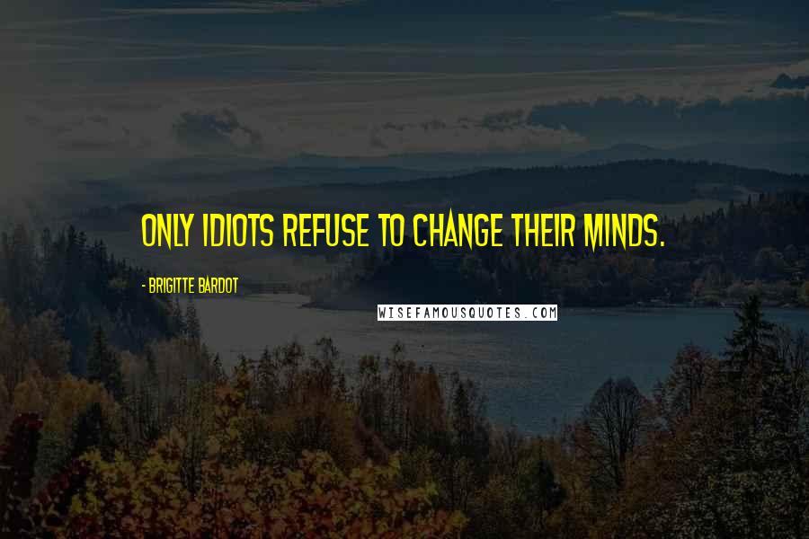 Brigitte Bardot Quotes: Only idiots refuse to change their minds.