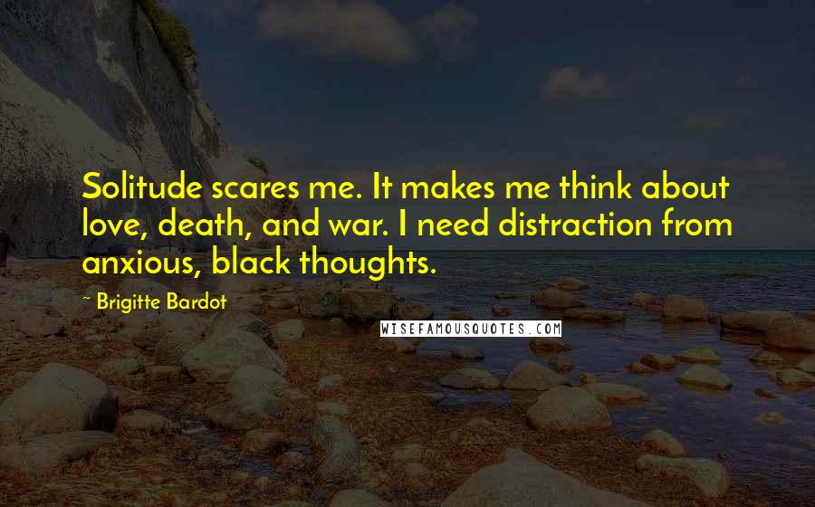 Brigitte Bardot Quotes: Solitude scares me. It makes me think about love, death, and war. I need distraction from anxious, black thoughts.