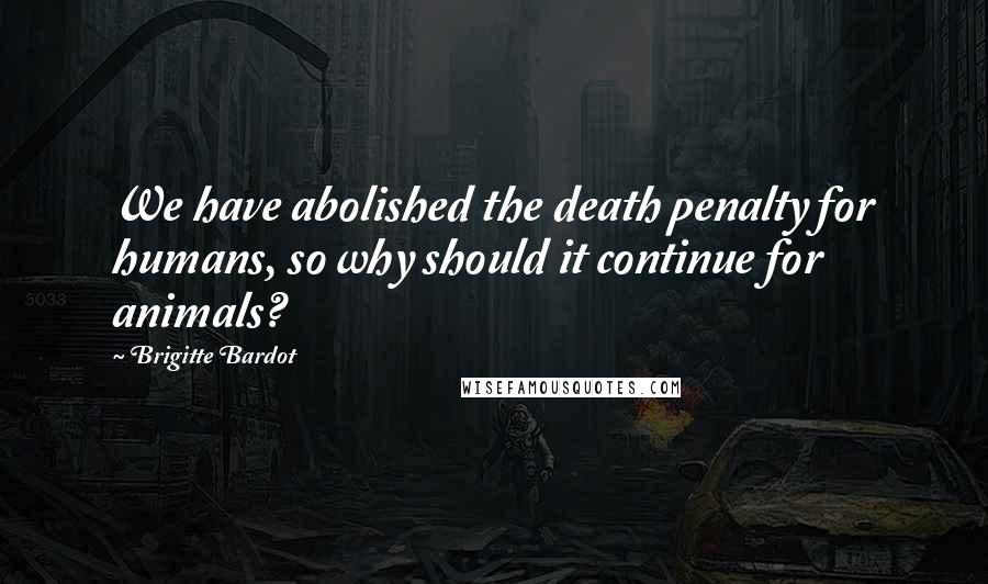 Brigitte Bardot Quotes: We have abolished the death penalty for humans, so why should it continue for animals?