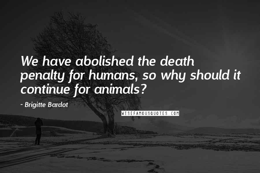 Brigitte Bardot Quotes: We have abolished the death penalty for humans, so why should it continue for animals?