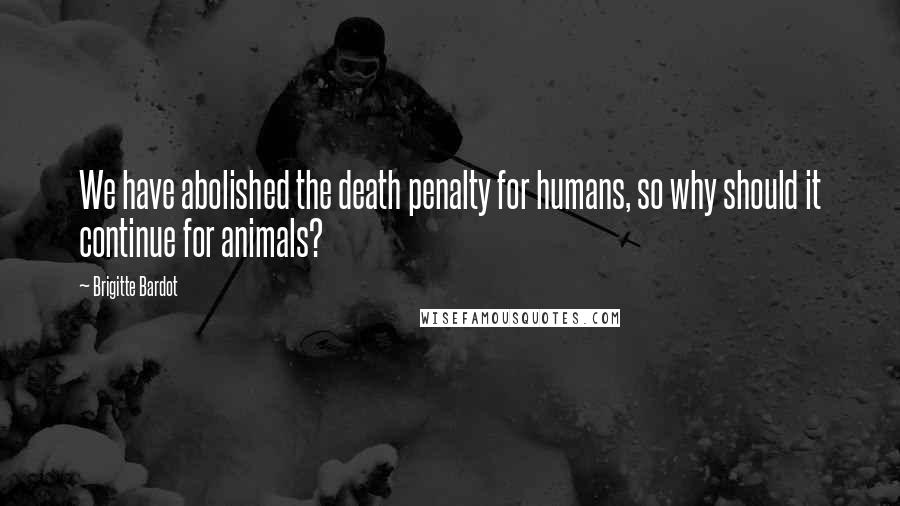 Brigitte Bardot Quotes: We have abolished the death penalty for humans, so why should it continue for animals?