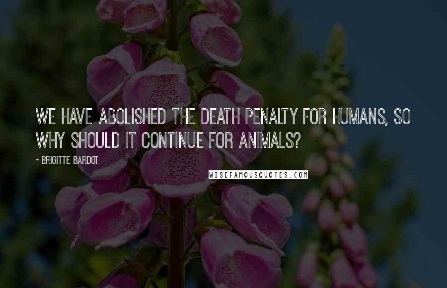 Brigitte Bardot Quotes: We have abolished the death penalty for humans, so why should it continue for animals?