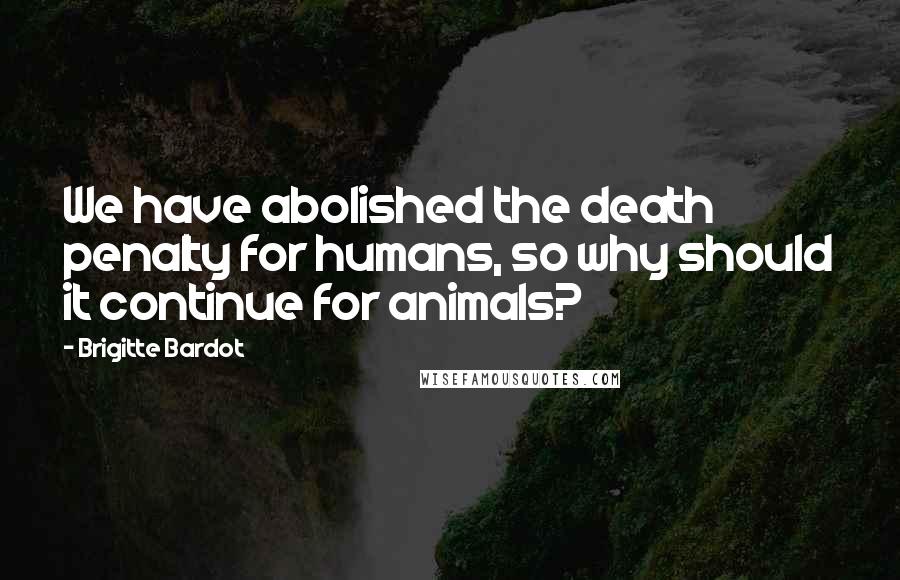 Brigitte Bardot Quotes: We have abolished the death penalty for humans, so why should it continue for animals?