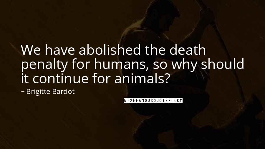 Brigitte Bardot Quotes: We have abolished the death penalty for humans, so why should it continue for animals?