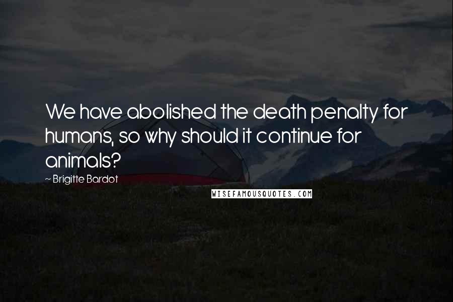 Brigitte Bardot Quotes: We have abolished the death penalty for humans, so why should it continue for animals?