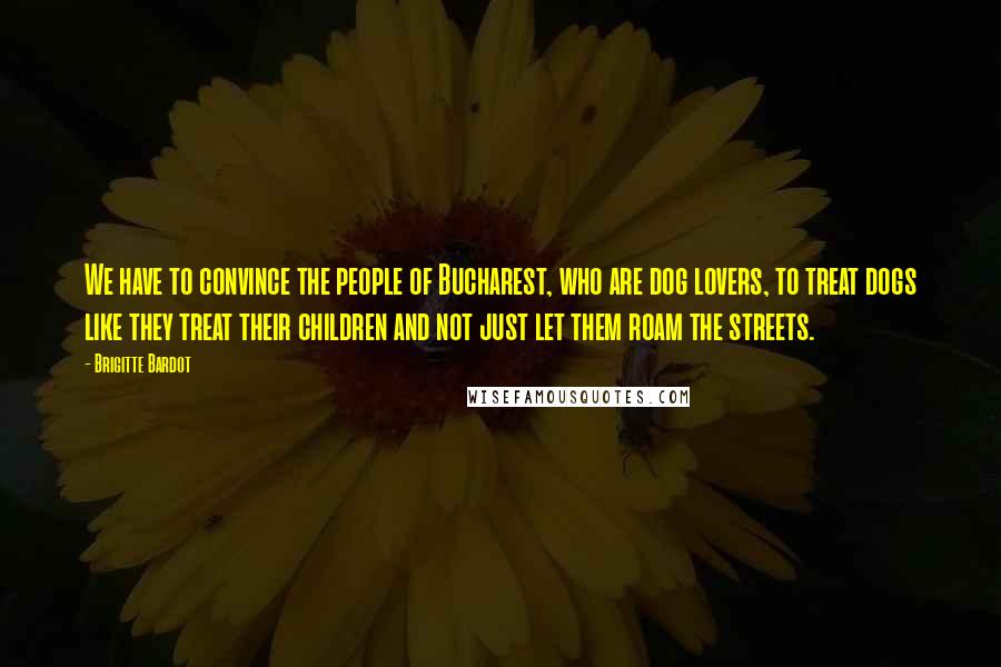 Brigitte Bardot Quotes: We have to convince the people of Bucharest, who are dog lovers, to treat dogs like they treat their children and not just let them roam the streets.