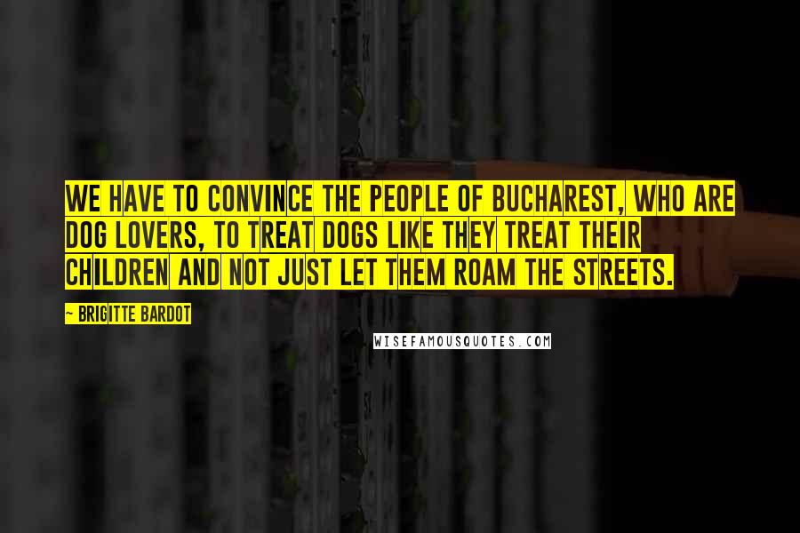 Brigitte Bardot Quotes: We have to convince the people of Bucharest, who are dog lovers, to treat dogs like they treat their children and not just let them roam the streets.