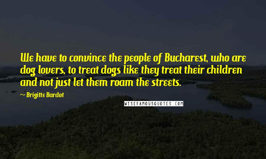 Brigitte Bardot Quotes: We have to convince the people of Bucharest, who are dog lovers, to treat dogs like they treat their children and not just let them roam the streets.