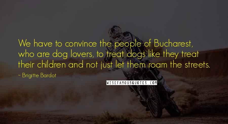 Brigitte Bardot Quotes: We have to convince the people of Bucharest, who are dog lovers, to treat dogs like they treat their children and not just let them roam the streets.